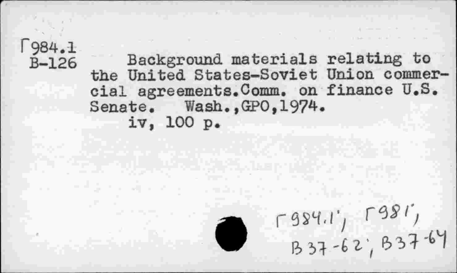 ﻿r984.1
B-126
Background, materials relating to the United. States-Soviet Union commercial agreements.Comm, on finance U.S. Senate. Wash.,GPO,1974.
iv, 100 p.
